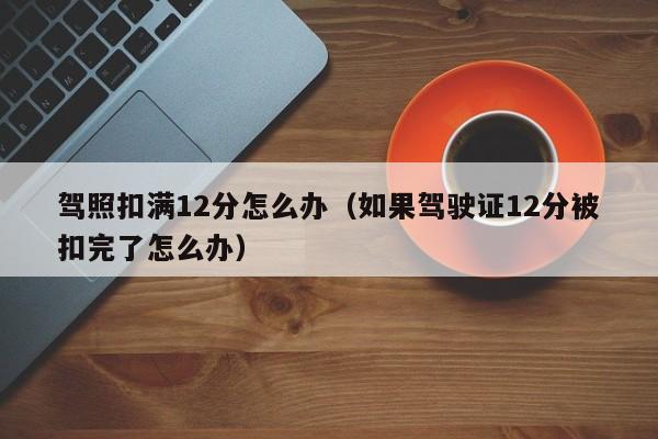 驾照扣满12分怎么办（如果驾驶证12分被扣完了怎么办）