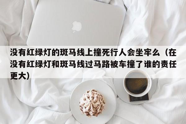 没有红绿灯的斑马线上撞死行人会坐牢么（在没有红绿灯和斑马线过马路被车撞了谁的责任更大）