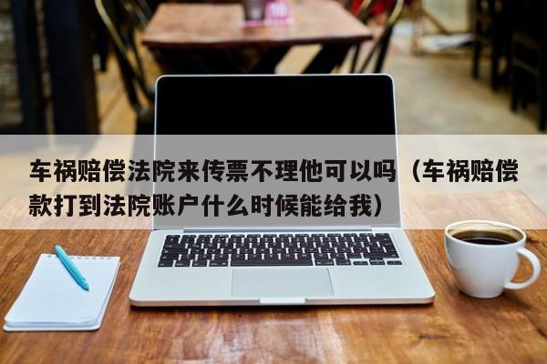 车祸赔偿法院来传票不理他可以吗（车祸赔偿款打到法院账户什么时候能给我）