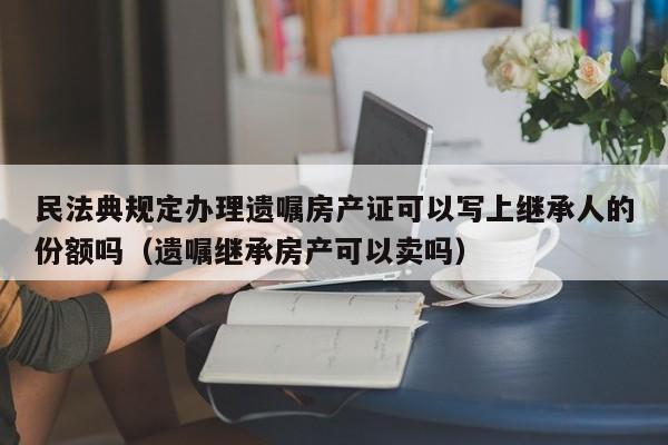 民法典规定办理遗嘱房产证可以写上继承人的份额吗（遗嘱继承房产可以卖吗）