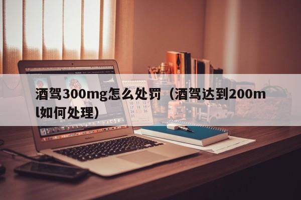 酒驾300mg怎么处罚（酒驾达到200ml如何处理）