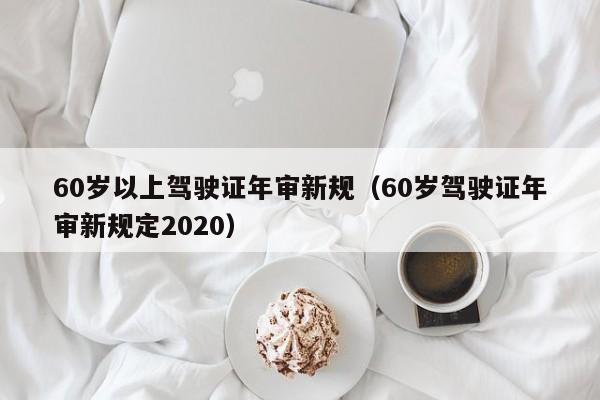 60岁以上驾驶证年审新规（60岁驾驶证年审新规定2020）