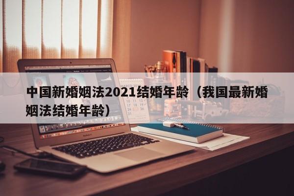 中国新婚姻法2021结婚年龄（我国最新婚姻法结婚年龄）