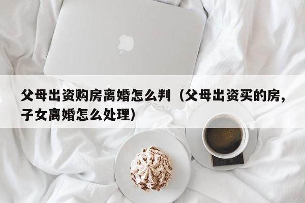 父母出资购房离婚怎么判（父母出资买的房,子女离婚怎么处理）