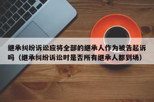 继承纠纷诉讼应将全部的继承人作为被告起诉吗（继承纠纷诉讼时是否所有继承人都到场）