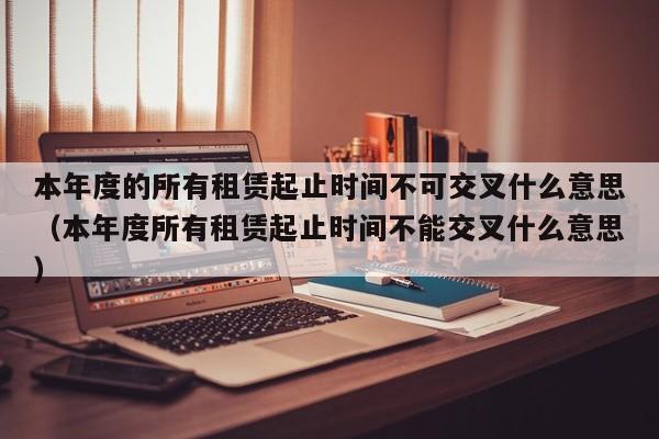 本年度的所有租赁起止时间不可交叉什么意思（本年度所有租赁起止时间不能交叉什么意思）