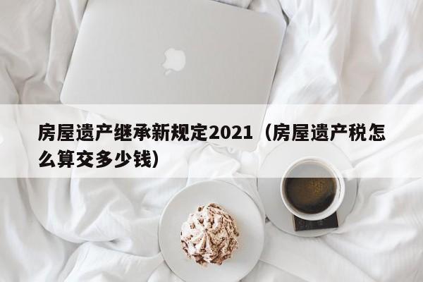 房屋遗产继承新规定2021（房屋遗产税怎么算交多少钱）