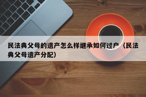 民法典父母的遗产怎么样继承如何过户（民法典父母遗产分配）