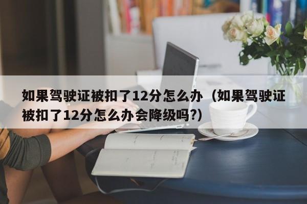 如果驾驶证被扣了12分怎么办（如果驾驶证被扣了12分怎么办会降级吗?）