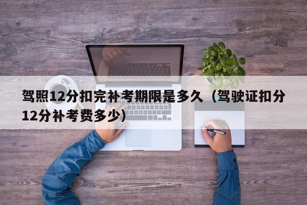 驾照12分扣完补考期限是多久（驾驶证扣分12分补考费多少）
