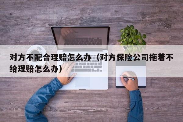 对方不配合理赔怎么办（对方保险公司拖着不给理赔怎么办）