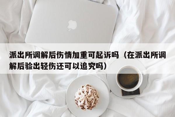 派出所调解后伤情加重可起诉吗（在派出所调解后验出轻伤还可以追究吗）