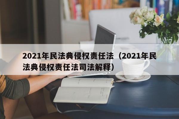 2021年民法典侵权责任法（2021年民法典侵权责任法司法解释）