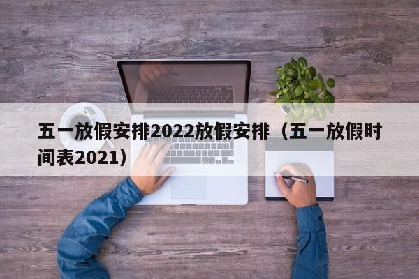 五一放假安排2022放假安排（五一放假时间表2021）