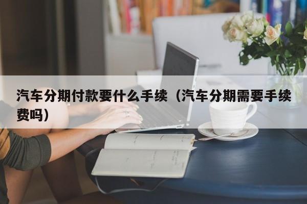 汽车分期付款要什么手续（汽车分期需要手续费吗）