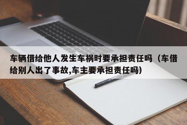 车辆借给他人发生车祸时要承担责任吗（车借给别人出了事故,车主要承担责任吗）