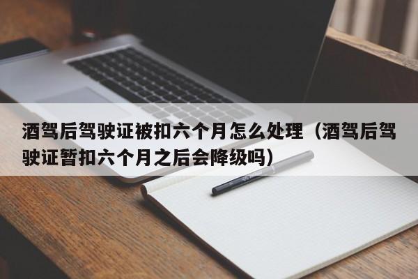 酒驾后驾驶证被扣六个月怎么处理（酒驾后驾驶证暂扣六个月之后会降级吗）