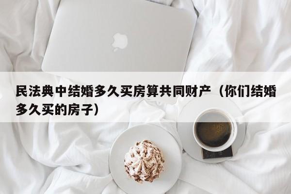 民法典中结婚多久买房算共同财产（你们结婚多久买的房子）