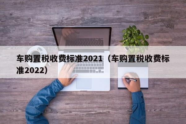 车购置税收费标准2021（车购置税收费标准2022）