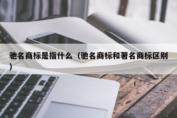 驰名商标是指什么（驰名商标和著名商标区别）