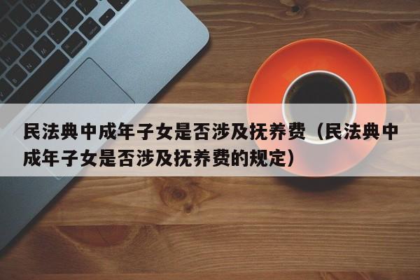 民法典中成年子女是否涉及抚养费（民法典中成年子女是否涉及抚养费的规定）