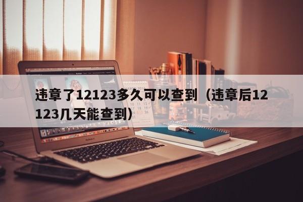 违章了12123多久可以查到（违章后12123几天能查到）