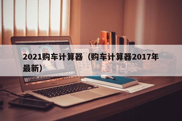 2021购车计算器（购车计算器2017年最新）