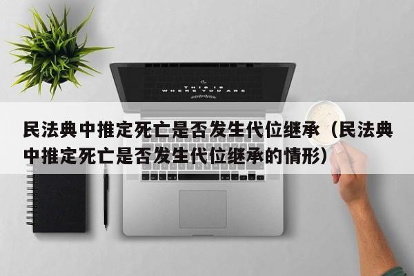 民法典中推定死亡是否发生代位继承（民法典中推定死亡是否发生代位继承的情形）