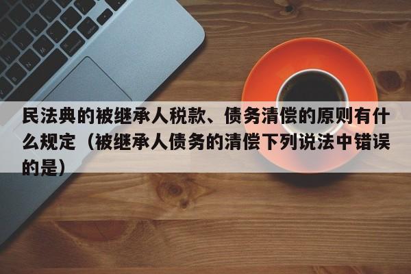 民法典的被继承人税款、债务清偿的原则有什么规定（被继承人债务的清偿下列说法中错误的是）