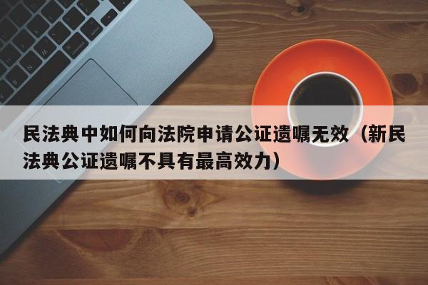 民法典中如何向法院申请公证遗嘱无效（新民法典公证遗嘱不具有最高效力）