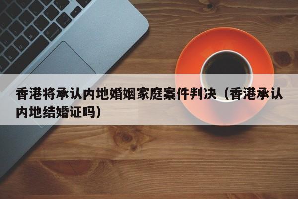 香港将承认内地婚姻家庭案件判决（香港承认内地结婚证吗）