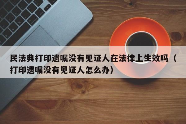 民法典打印遗嘱没有见证人在法律上生效吗（打印遗嘱没有见证人怎么办）