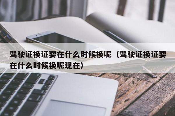 驾驶证换证要在什么时候换呢（驾驶证换证要在什么时候换呢现在）