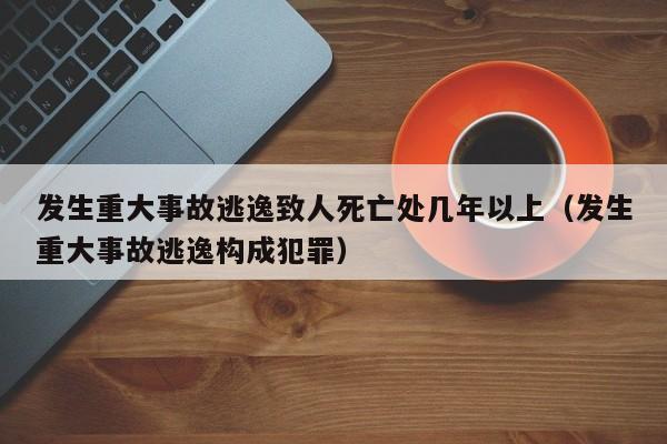 发生重大事故逃逸致人死亡处几年以上（发生重大事故逃逸构成犯罪）