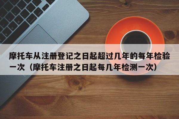 摩托车从注册登记之日起超过几年的每年检验一次（摩托车注册之日起每几年检测一次）