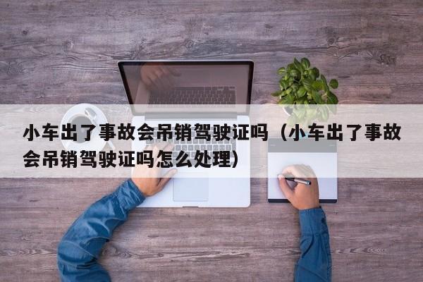 小车出了事故会吊销驾驶证吗（小车出了事故会吊销驾驶证吗怎么处理）