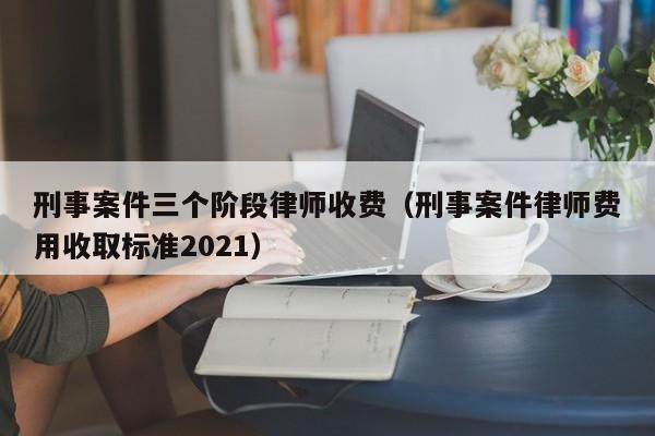 刑事案件三个阶段律师收费（刑事案件律师费用收取标准2021）