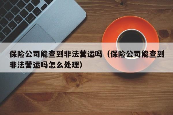 保险公司能查到非法营运吗（保险公司能查到非法营运吗怎么处理）