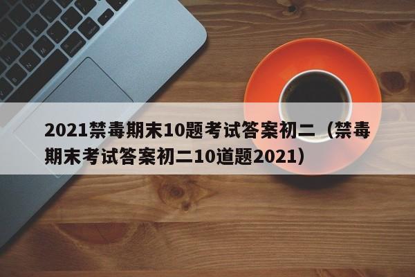 2021禁毒期末10题考试答案初二（禁毒期末考试答案初二10道题2021）