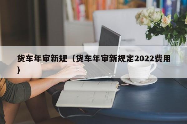 货车年审新规（货车年审新规定2022费用）