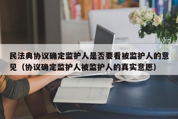 民法典协议确定监护人是否要看被监护人的意见（协议确定监护人被监护人的真实意愿）