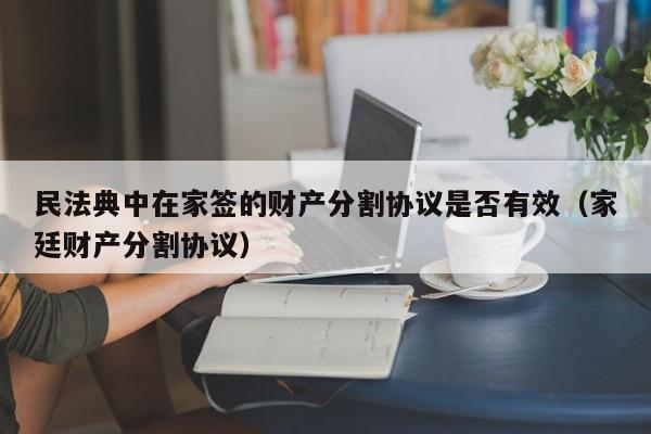 民法典中在家签的财产分割协议是否有效（家廷财产分割协议）