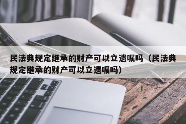 民法典规定继承的财产可以立遗嘱吗（民法典规定继承的财产可以立遗嘱吗）