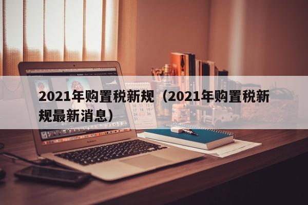 2021年购置税新规（2021年购置税新规最新消息）