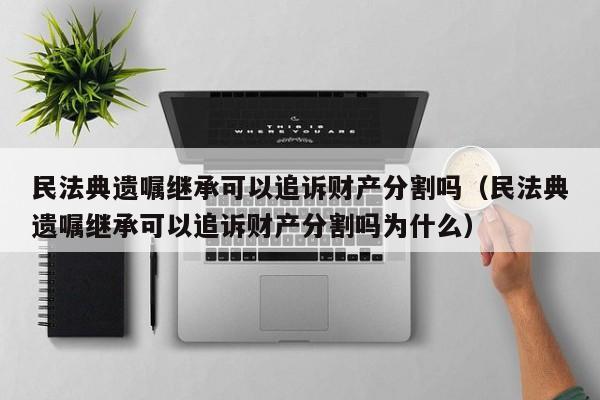 民法典遗嘱继承可以追诉财产分割吗（民法典遗嘱继承可以追诉财产分割吗为什么）