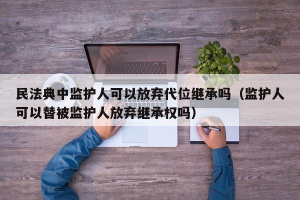 民法典中监护人可以放弃代位继承吗（监护人可以替被监护人放弃继承权吗）