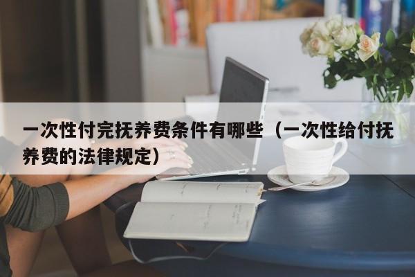 一次性付完抚养费条件有哪些（一次性给付抚养费的法律规定）