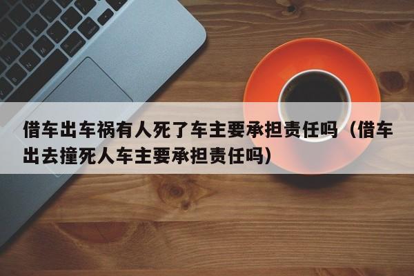 借车出车祸有人死了车主要承担责任吗（借车出去撞死人车主要承担责任吗）