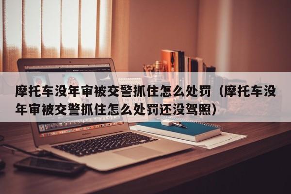 摩托车没年审被交警抓住怎么处罚（摩托车没年审被交警抓住怎么处罚还没驾照）