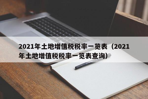 2021年土地增值税税率一览表（2021年土地增值税税率一览表查询）